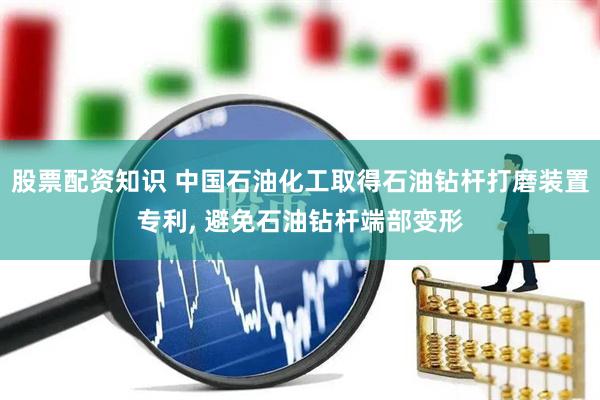 股票配资知识 中国石油化工取得石油钻杆打磨装置专利, 避免石油钻杆端部变形