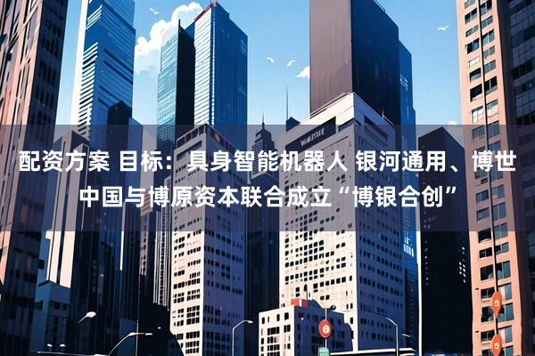 配资方案 目标：具身智能机器人 银河通用、博世中国与博原资本联合成立“博银合创”