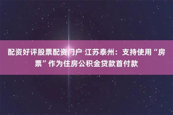 配资好评股票配资门户 江苏泰州：支持使用“房票”作为住房公积金贷款首付款