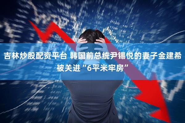 吉林炒股配资平台 韩国前总统尹锡悦的妻子金建希被关进“6平米牢房”