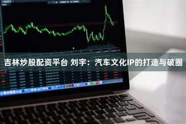 吉林炒股配资平台 刘宇：汽车文化IP的打造与破圈