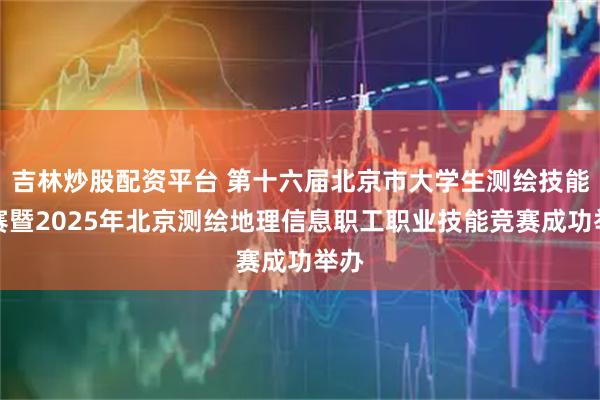 吉林炒股配资平台 第十六届北京市大学生测绘技能竞赛暨2025年北京测绘地理信息职工职业技能竞赛成功举办