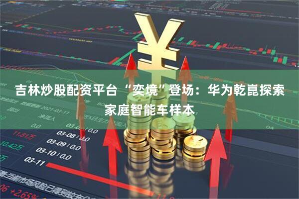 吉林炒股配资平台 “奕境”登场：华为乾崑探索家庭智能车样本