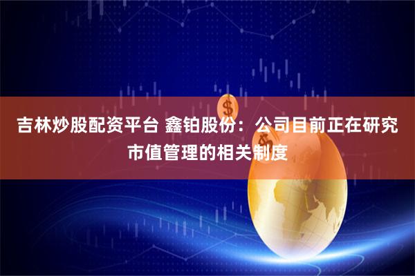 吉林炒股配资平台 鑫铂股份：公司目前正在研究市值管理的相关制度