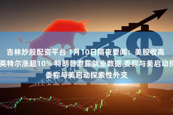 吉林炒股配资平台 1月10日隔夜要闻：美股收高 金价上涨 英特尔涨超10% 特朗普泄露就业数据 委称与美启动探索性外交