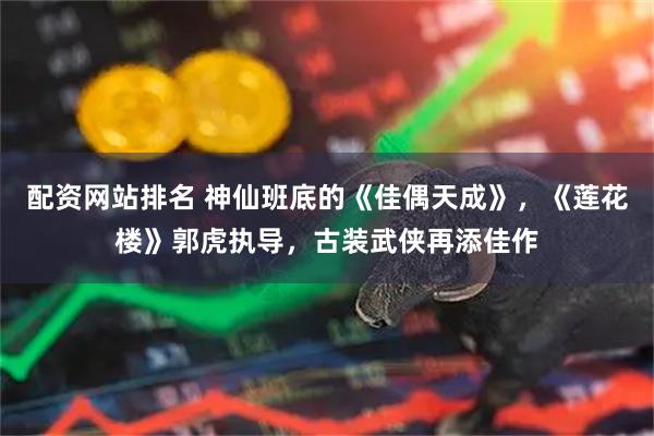 配资网站排名 神仙班底的《佳偶天成》，《莲花楼》郭虎执导，古装武侠再添佳作