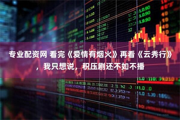 专业配资网 看完《爱情有烟火》再看《云秀行》，我只想说，积压剧还不如不播